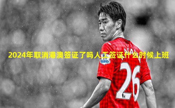 2024年取消港澳签证了吗人工签证什么时候上班