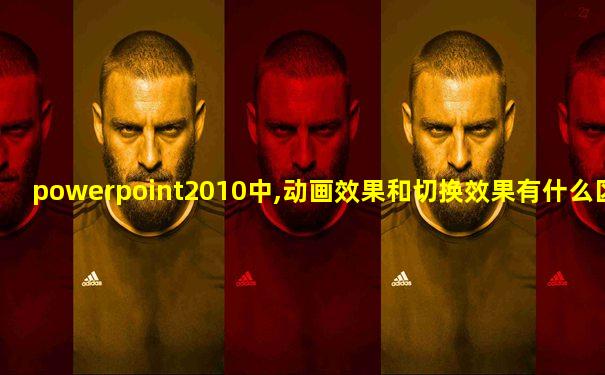 powerpoint2010中,动画效果和切换效果有什么区别