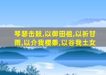 琴瑟击鼓,以御田祖,以祈甘雨,以介我稷黍,以谷我土女