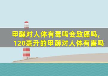甲醛对人体有毒吗会致癌吗,120毫升的甲醇对人体有害吗