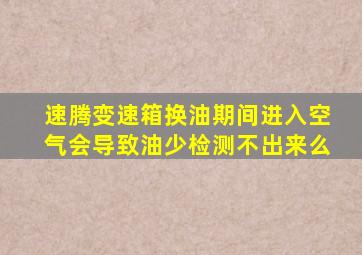 速腾变速箱换油期间进入空气会导致油少检测不出来么